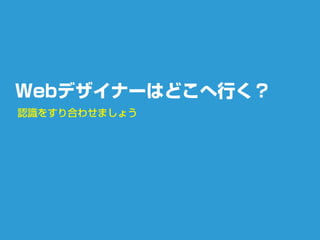 Webデザイナーはどこへ行く？
認識をすり合わせましょう
 