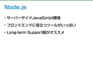 Node.js
• サーバーサイドJavaScript環境
• フロントエンドに役立つツールがいっぱい
• Long-term Support版がオススメ
 