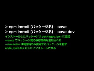 インストールしたパッケージは packages.json に追記
̶save でパッケージ間の依存関係も追加される
̶save-dev は制作時のみ使用するパッケージを指す
node_modules 以下にインストールされる
> npm install [パッケージ名] ̶save
> npm install [パッケージ名] ̶save-dev
 