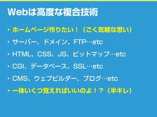 Webは高度な複合技術
• ホームページ作りたい！（ごく気軽な思い）
• サーバー、ドメイン、FTP…etc
• HTML、CSS、JS、ビットマップ…etc
• CGI、データベース、SSL…etc
• CMS、ウェブビルダー、ブログ…etc
• 一体いくつ覚えればいいのよ！？（半ギレ）
 