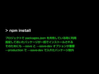 プロジェクトで packages.json を共有している時に利用
指定しておいたパッケージが一括でインストールされる
そのためにも ̶save と ̶save-dev オプションが重要
̶production で ̶save-dev で入れたパッケージ除外
> npm install
 