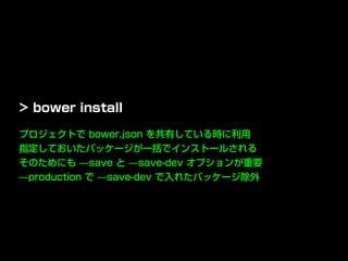 プロジェクトで bower.json を共有している時に利用
指定しておいたパッケージが一括でインストールされる
そのためにも ̶save と ̶save-dev オプションが重要
̶production で ̶save-dev で入れたパッケージ除外
> bower install
 