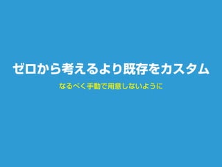 なるべく手動で用意しないように
ゼロから考えるより既存をカスタム
 