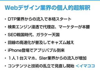 Webデザイン業界の個人的超解釈
• DTP業界からの流入で本格スタート
• 検索エンジン浸透で代理店、マーケターが本腰
• SEO戦国時代、ガラケー天国
• 回線の高速化が普及してキャズム越え
• iPhone登場でアプリバブル到来
• １人１台スマホ、SIer業界からの流入が増加
• コンテンツと技術の乱立で見直し開始 ＜イマココ
 