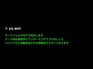 テーマフォルダの下で実行します
テーマ名は英数字とアンダースコアでつけましょう
ハイフンだと自動生成される関数名でエラーになります
> yo emi
 
