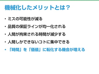 機械化したメリットとは？
• ミスの可能性が減る
• 品質の保証ラインが均一化される
• 人間が拘束される時間が減少する
• 人間しかできないコトに集中できる
• 「時間」を「価値」に転化する機会が増える
 