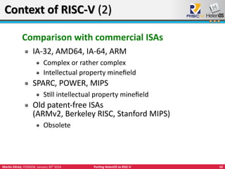 10Martin Děcký, FOSDEM, January 30th
2016 Porting HelenOS to RISC-V
Context of RISC-V (2)Context of RISC-V (2)
Comparison with commercial ISAs
IA-32, AMD64, IA-64, ARM
Complex or rather complex
Intellectual property minefield
SPARC, POWER, MIPS
Still intellectual property minefield
Old patent-free ISAs
(ARMv2, Berkeley RISC, Stanford MIPS)
Obsolete
 