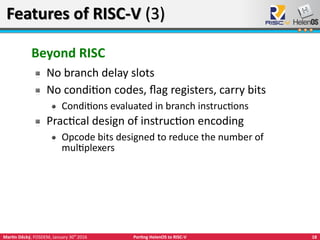 18Martin Děcký, FOSDEM, January 30th
2016 Porting HelenOS to RISC-V
Features of RISC-V (3)Features of RISC-V (3)
Beyond RISC
No branch delay slots
No condition codes, flag registers, carry bits
Conditions evaluated in branch instructions
Practical design of instruction encoding
Opcode bits designed to reduce the number of
multiplexers
 