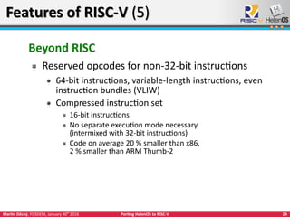 24Martin Děcký, FOSDEM, January 30th
2016 Porting HelenOS to RISC-V
Features of RISC-V (5)Features of RISC-V (5)
Beyond RISC
Reserved opcodes for non-32-bit instructions
64-bit instructions, variable-length instructions, even
instruction bundles (VLIW)
Compressed instruction set
16-bit instructions
No separate execution mode necessary
(intermixed with 32-bit instructions)
Code on average 20 % smaller than x86,
2 % smaller than ARM Thumb-2
 