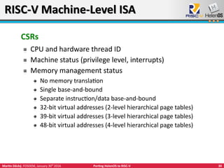 30Martin Děcký, FOSDEM, January 30th
2016 Porting HelenOS to RISC-V
RISC-V Machine-Level ISARISC-V Machine-Level ISA
CSRs
CPU and hardware thread ID
Machine status (privilege level, interrupts)
Memory management status
No memory translation
Single base-and-bound
Separate instruction/data base-and-bound
32-bit virtual addresses (2-level hierarchical page tables)
39-bit virtual addresses (3-level hierarchical page tables)
48-bit virtual addresses (4-level hierarchical page tables)
 