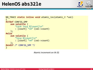 37Martin Děcký, FOSDEM, January 30th
2016 Porting HelenOS to RISC-V
HelenOS abs32leHelenOS abs32le
NO_TRACE static inline void atomic_inc(atomic_t *val)
{
#ifdef CONFIG_SMP
asm volatile (
”lock incq %[count]n”
: [count] ”+m” (val->count)
);
#else
asm volatile (
”incq %[count]n”
: [count] ”+m” (val->count)
);
#endif /* CONFIG_SMP */
}
Atomic increment on IA-32
 