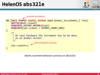 38Martin Děcký, FOSDEM, January 30th
2016 Porting HelenOS to RISC-V
HelenOS abs32leHelenOS abs32le
NO_TRACE ATOMIC static inline void atomic_inc(atomic_t *val)
WRITES(&val->count)
REQUIRES_EXTENT_MUTABLE(val)
REQUIRES(val->count < ATOMIC_COUNT_MAX)
{
/*
* On real hardware the increment has to be done
* as an atomic action.
*/
val->count++;
}
Atomic increment behavior summary on abs32le
plain C behavior summary
semantic annotations
 