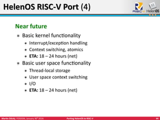 44Martin Děcký, FOSDEM, January 30th
2016 Porting HelenOS to RISC-V
HelenOS RISC-V Port (4)HelenOS RISC-V Port (4)
Near future
Basic kernel functionality
Interrupt/exception handling
Context switching, atomics
ETA: 18 – 24 hours (net)
Basic user space functionality
Thread-local storage
User space context switching
I/O
ETA: 18 – 24 hours (net)
 