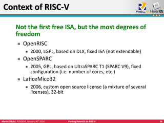 56Martin Děcký, FOSDEM, January 30th
2016 Porting HelenOS to RISC-V
Context of RISC-VContext of RISC-V
Not the first free ISA, but the most degrees of
freedom
OpenRISC
2000, LGPL, based on DLX, fixed ISA (not extendable)
OpenSPARC
2005, GPL, based on UltraSPARC T1 (SPARC V9), fixed
configuration (i.e. number of cores, etc.)
LaticeMico32
2006, custom open source license (a mixture of several
licenses), 32-bit
 
