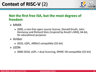57Martin Děcký, FOSDEM, January 30th
2016 Porting HelenOS to RISC-V
Context of RISC-V (2)Context of RISC-V (2)
Not the first free ISA, but the most degrees of
freedom
MMIX
2009, a non-free open source license, Donald Knuth, John
Hennessy and Richard Sites (inspired by Knuth's MIX), 64-bit,
for educational purposes
Amber
2010, LGPL, ARMv2 compatible (32-bit)
LEON
2000-2010, LGPL + dual licensing, SPARC V8 compatible (32-bit)
 