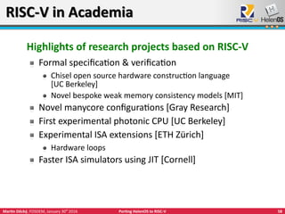 58Martin Děcký, FOSDEM, January 30th
2016 Porting HelenOS to RISC-V
RISC-V in AcademiaRISC-V in Academia
Highlights of research projects based on RISC-V
Formal specification & verification
Chisel open source hardware construction language
[UC Berkeley]
Novel bespoke weak memory consistency models [MIT]
Novel manycore configurations [Gray Research]
First experimental photonic CPU [UC Berkeley]
Experimental ISA extensions [ETH Zürich]
Hardware loops
Faster ISA simulators using JIT [Cornell]
 