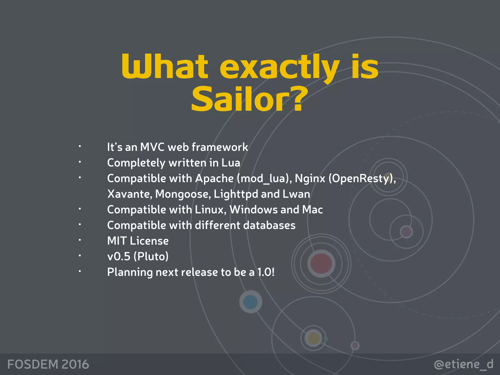 @etiene_dFOSDEM 2016
What exactly is
Sailor?
• It’s an MVC web framework
• Completely written in Lua
• Compatible with Apache (mod_lua), Nginx (OpenResty),
Xavante, Mongoose, Lighttpd and Lwan
• Compatible with Linux, Windows and Mac
• Compatible with different databases
• MIT License
• v0.5 (Pluto)
• Planning next release to be a 1.0!
 