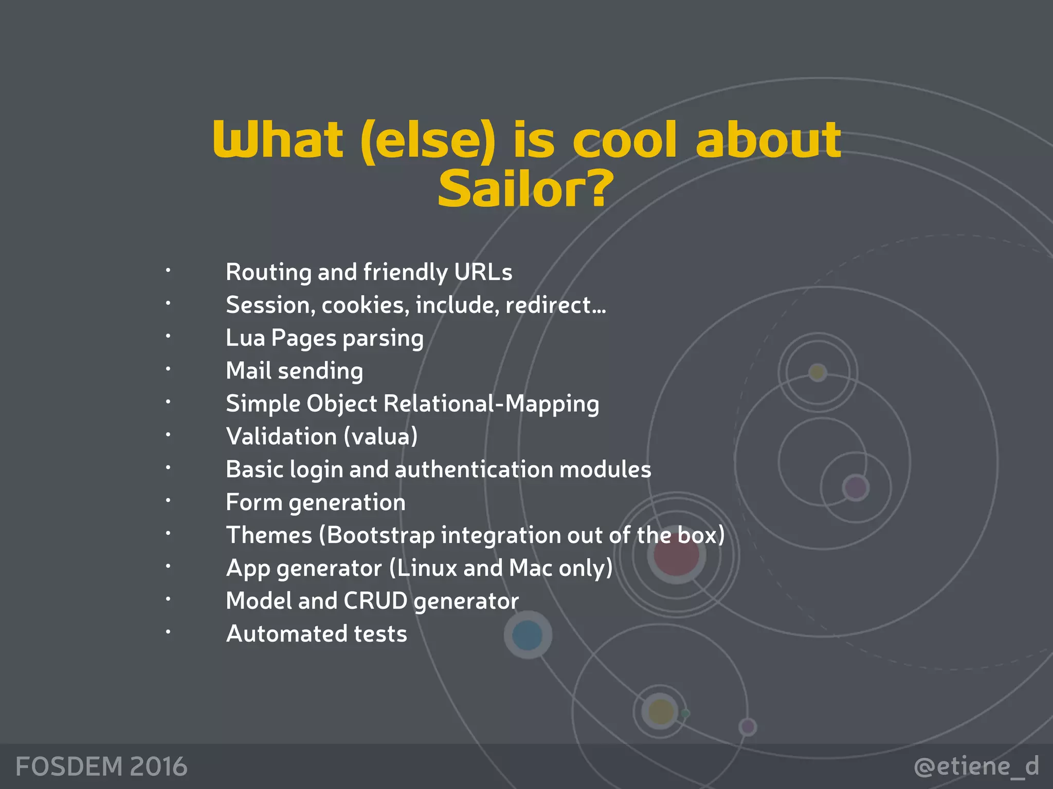 @etiene_dFOSDEM 2016
What (else) is cool about
Sailor?
• Routing and friendly URLs
• Session, cookies, include, redirect…
• Lua Pages parsing
• Mail sending
• Simple Object Relational-Mapping
• Validation (valua)
• Basic login and authentication modules
• Form generation
• Themes (Bootstrap integration out of the box)
• App generator (Linux and Mac only)
• Model and CRUD generator
• Automated tests
 