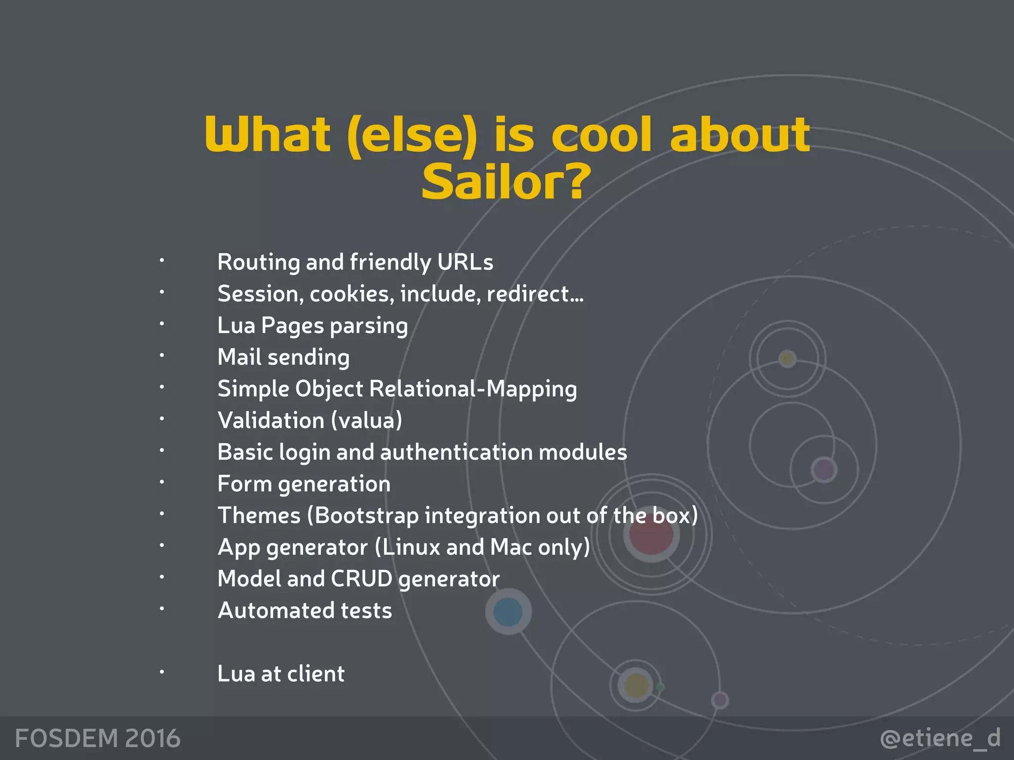 @etiene_dFOSDEM 2016
• Routing and friendly URLs
• Session, cookies, include, redirect…
• Lua Pages parsing
• Mail sending
• Simple Object Relational-Mapping
• Validation (valua)
• Basic login and authentication modules
• Form generation
• Themes (Bootstrap integration out of the box)
• App generator (Linux and Mac only)
• Model and CRUD generator
• Automated tests
• Lua at client
What (else) is cool about
Sailor?
 
