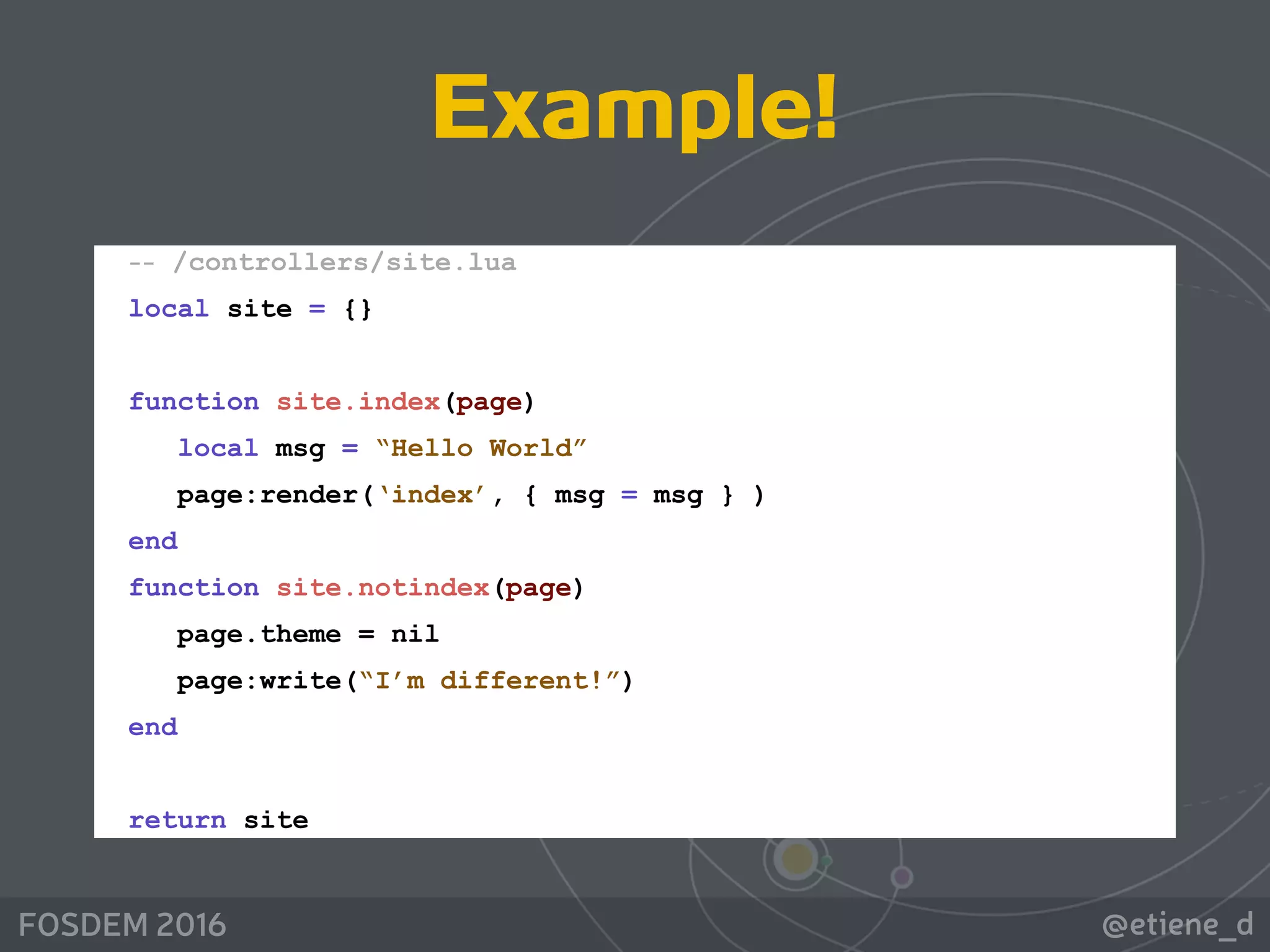 @etiene_dFOSDEM 2016
Example!
-- /controllers/site.lua 
local site = {} 
 
function site.index(page) 
local msg = “Hello World” 
page:render(‘index’, { msg = msg } ) 
end 
function site.notindex(page) 
page.theme = nil 
page:write(“I’m different!”) 
end 
 
return site
 