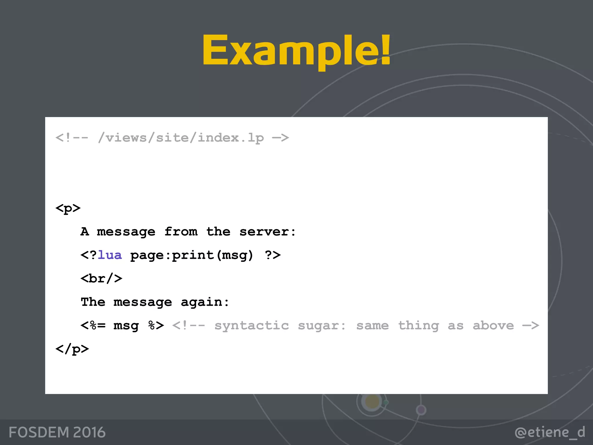 @etiene_dFOSDEM 2016
<!-- /views/site/index.lp —> 
 
 
<p>  
A message from the server: 
<?lua page:print(msg) ?> 
<br/> 
The message again: 
<%= msg %> <!-- syntactic sugar: same thing as above —> 
</p> 
Example!
 
