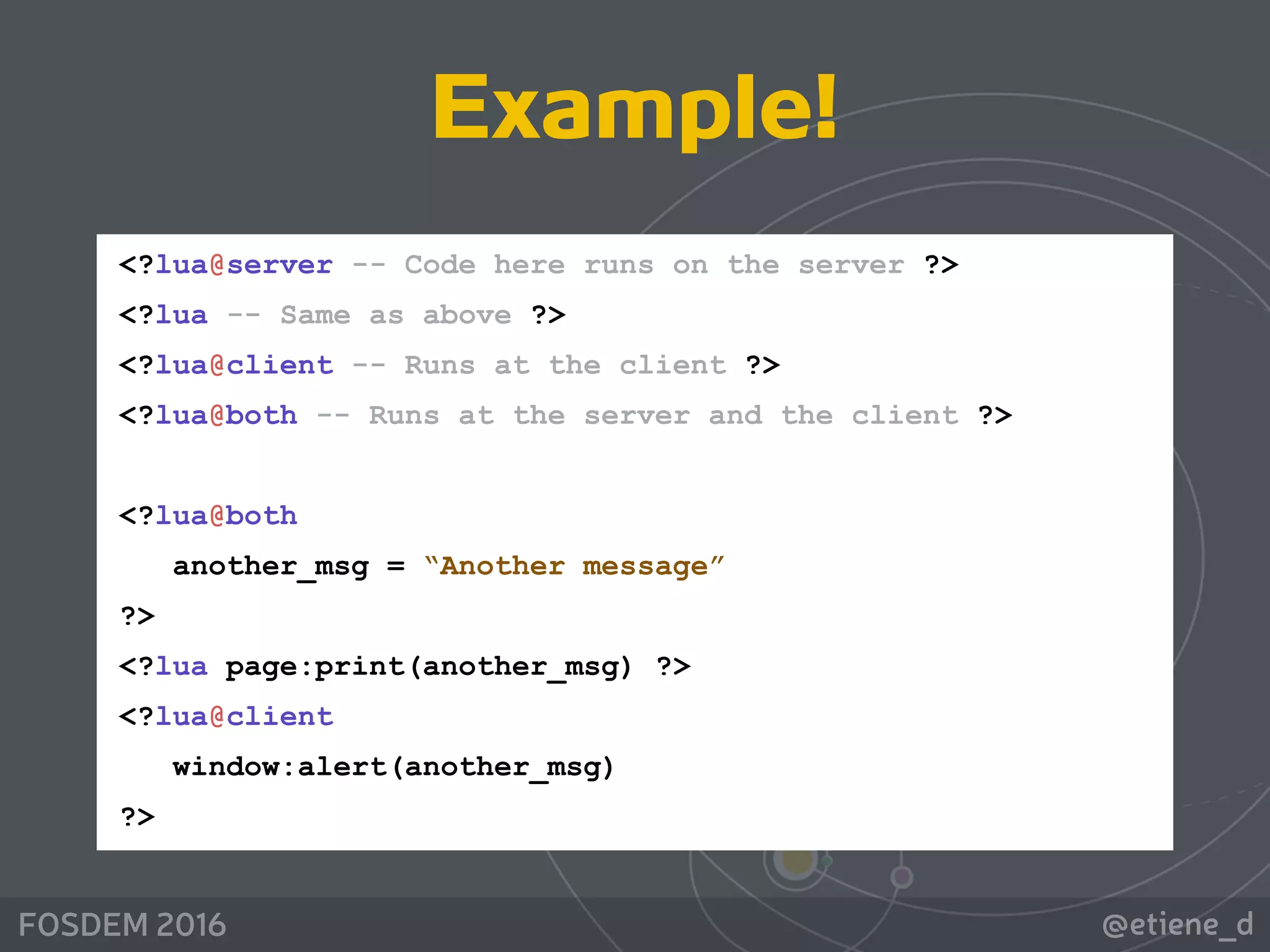 @etiene_dFOSDEM 2016
<?lua@server -- Code here runs on the server ?> 
<?lua -- Same as above ?> 
<?lua@client -- Runs at the client ?> 
<?lua@both -- Runs at the server and the client ?> 
 
<?lua@both 
another_msg = “Another message” 
?> 
<?lua page:print(another_msg) ?> 
<?lua@client 
window:alert(another_msg)  
?>
Example!
 