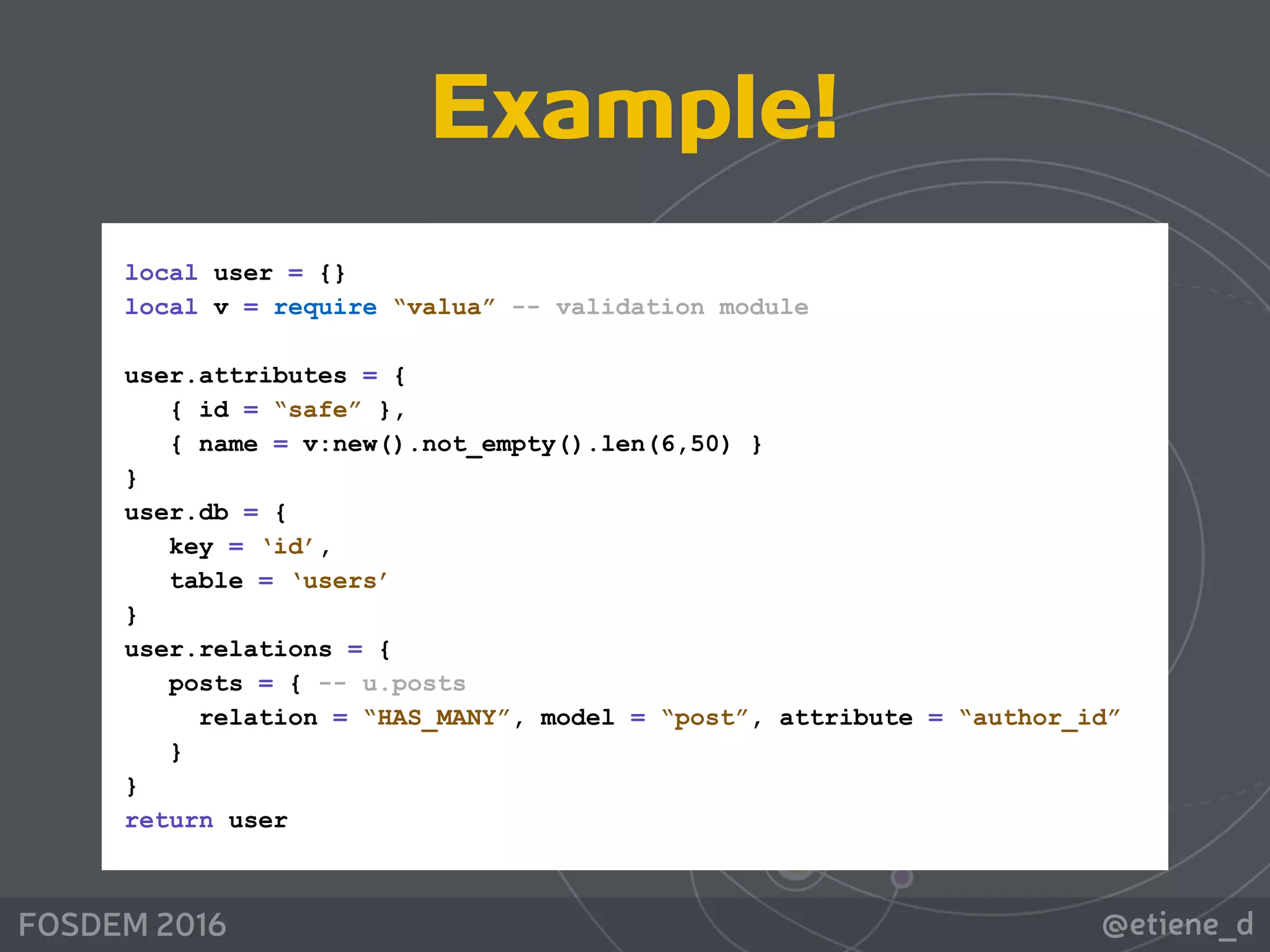 @etiene_dFOSDEM 2016
local user = {} 
local v = require “valua” -- validation module 
 
user.attributes = { 
{ id = “safe” }, 
{ name = v:new().not_empty().len(6,50) } 
} 
user.db = { 
key = ‘id’, 
table = ‘users’ 
} 
user.relations = { 
posts = { -- u.posts 
relation = “HAS_MANY”, model = “post”, attribute = “author_id” 
} 
} 
return user
Example!
 