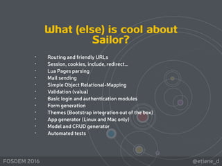 @etiene_dFOSDEM 2016
What (else) is cool about
Sailor?
• Routing and friendly URLs
• Session, cookies, include, redirect…
• Lua Pages parsing
• Mail sending
• Simple Object Relational-Mapping
• Validation (valua)
• Basic login and authentication modules
• Form generation
• Themes (Bootstrap integration out of the box)
• App generator (Linux and Mac only)
• Model and CRUD generator
• Automated tests
 