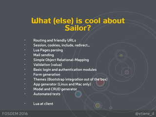 @etiene_dFOSDEM 2016
• Routing and friendly URLs
• Session, cookies, include, redirect…
• Lua Pages parsing
• Mail sending
• Simple Object Relational-Mapping
• Validation (valua)
• Basic login and authentication modules
• Form generation
• Themes (Bootstrap integration out of the box)
• App generator (Linux and Mac only)
• Model and CRUD generator
• Automated tests
• Lua at client
What (else) is cool about
Sailor?
 