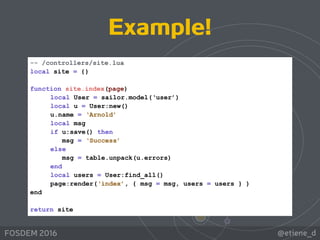 @etiene_dFOSDEM 2016
-- /controllers/site.lua
local site = {} 
function site.index(page)
local User = sailor.model(‘user’)
local u = User:new()
u.name = ‘Arnold’
local msg
if u:save() then
msg = ‘Success’
else
msg = table.unpack(u.errors)
end
local users = User:find_all()
page:render(‘index’, { msg = msg, users = users } )
end  
return site
Example!
 