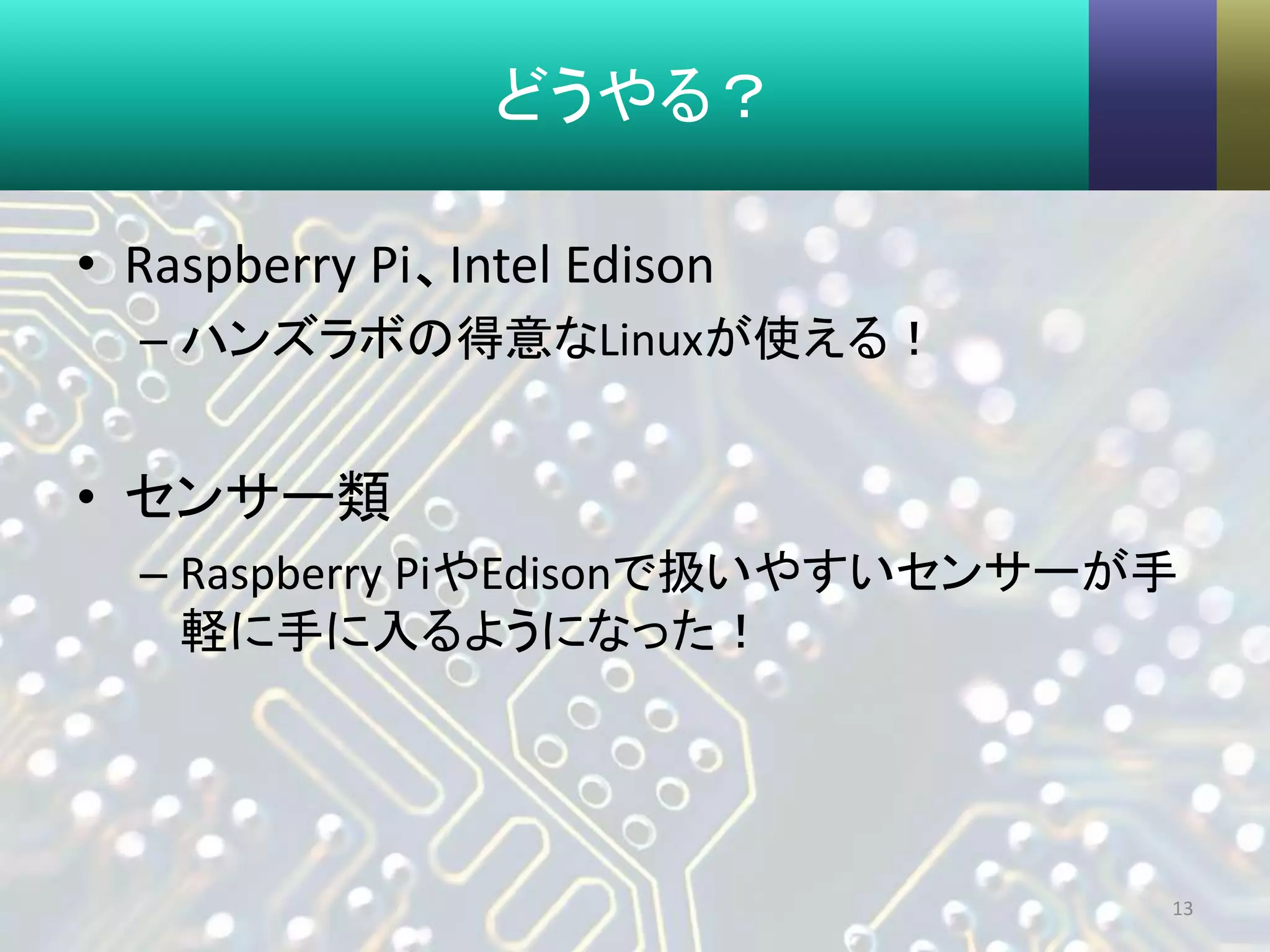 どうやる？
• Raspberry Pi、Intel Edison
– ハンズラボの得意なLinuxが使える！
• センサー類
– Raspberry PiやEdisonで扱いやすいセンサーが手
軽に手に入るようになった！
13
 