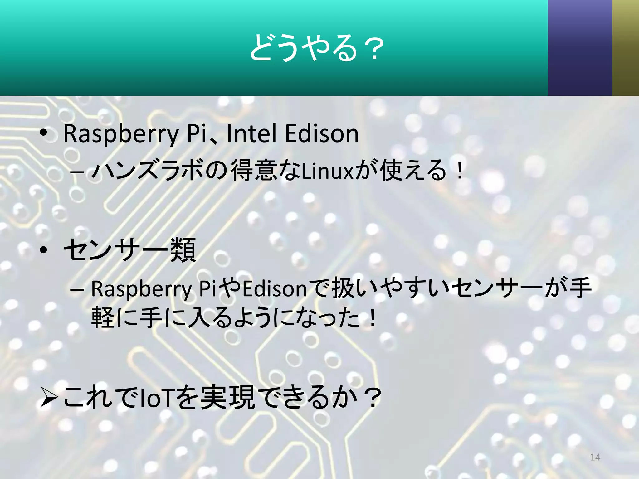 どうやる？
• Raspberry Pi、Intel Edison
– ハンズラボの得意なLinuxが使える！
• センサー類
– Raspberry PiやEdisonで扱いやすいセンサーが手
軽に手に入るようになった！
これでIoTを実現できるか？
14
 