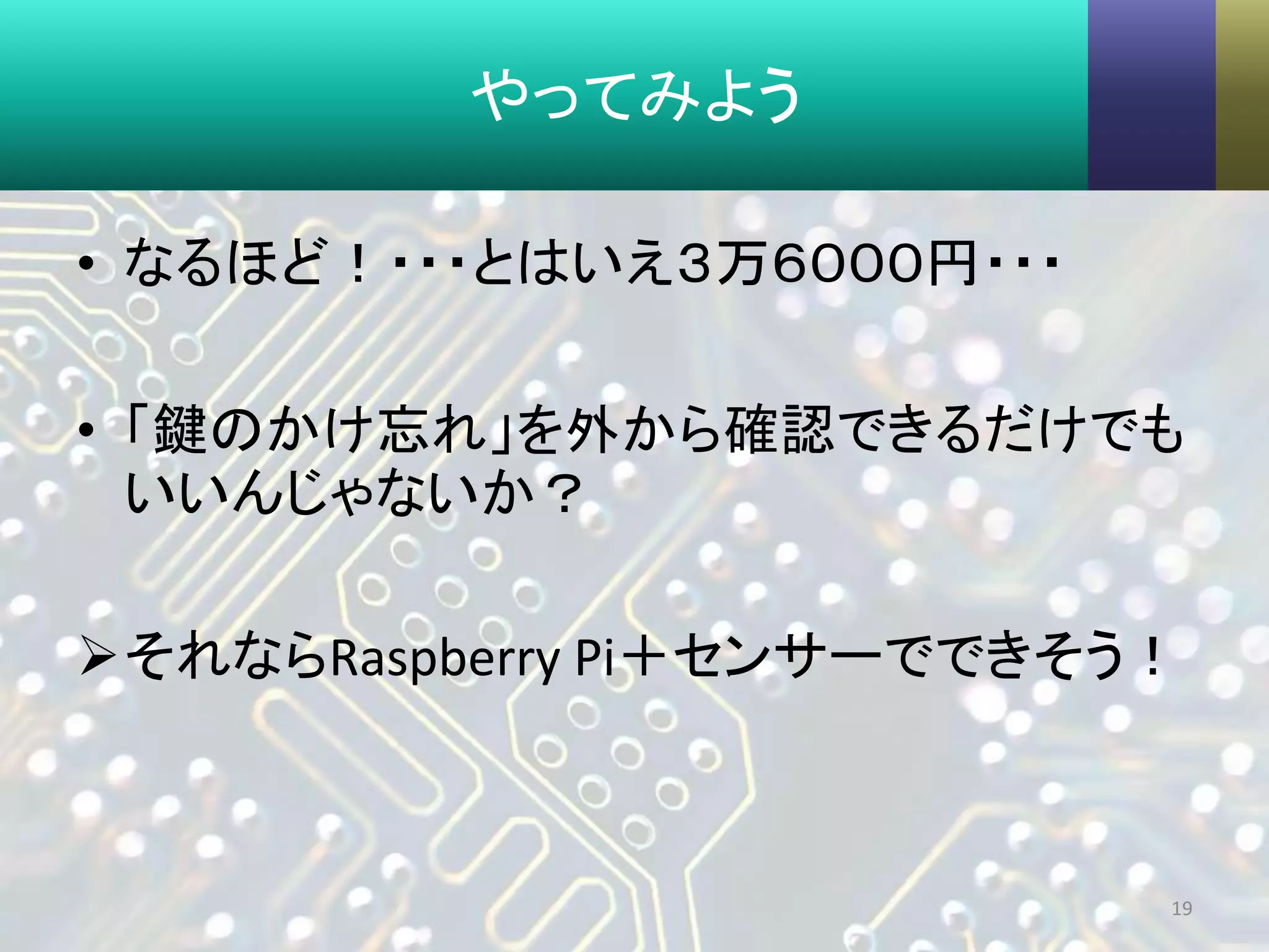 やってみよう
• なるほど！・・・とはいえ３万６０００円・・・
• 「鍵のかけ忘れ」を外から確認できるだけでも
いいんじゃないか？
それならRaspberry Pi＋センサーでできそう！
19
 