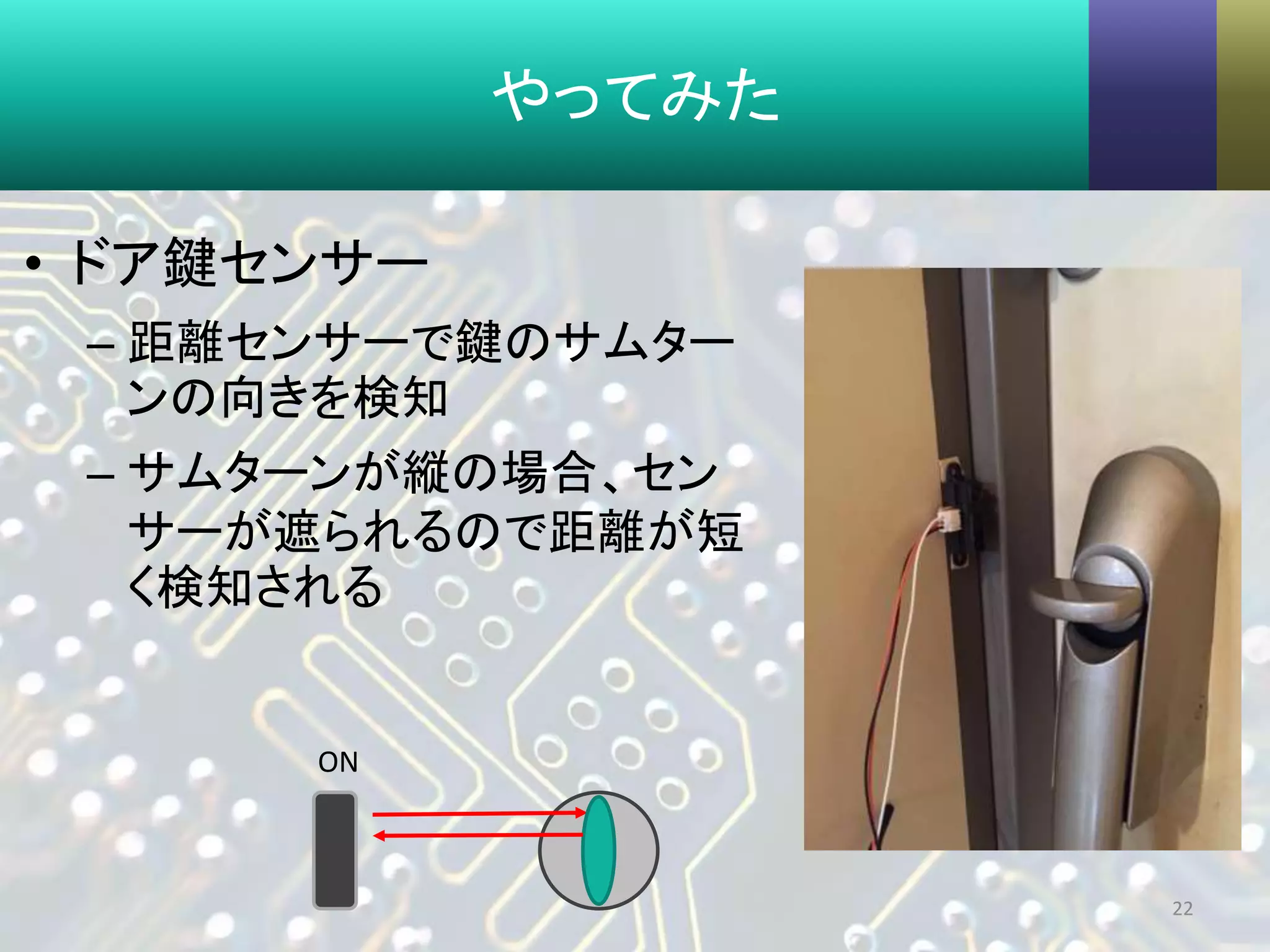 やってみた
• ドア鍵センサー
– 距離センサーで鍵のサムター
ンの向きを検知
– サムターンが縦の場合、セン
サーが遮られるので距離が短
く検知される
22
ON
 