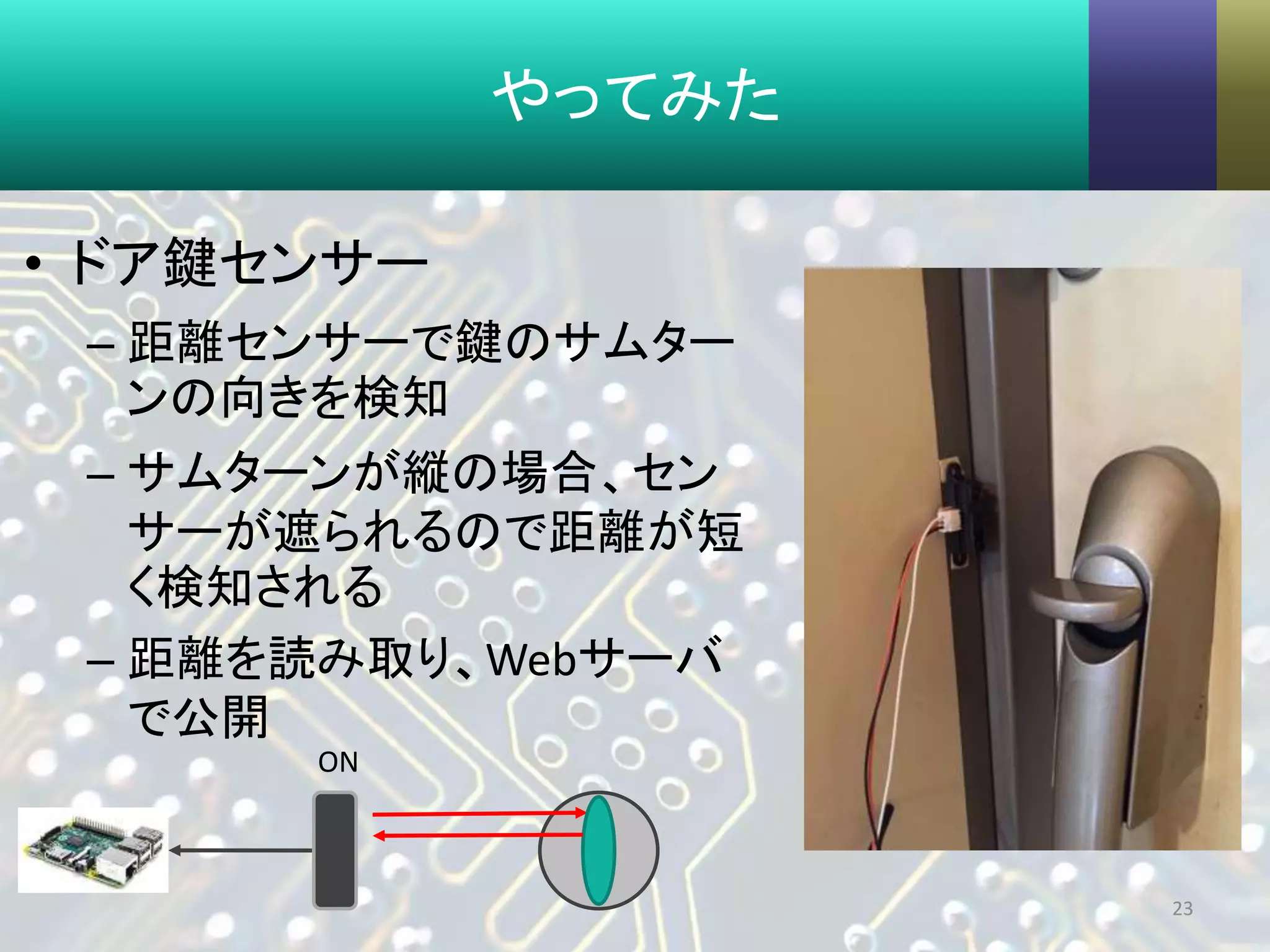 やってみた
• ドア鍵センサー
– 距離センサーで鍵のサムター
ンの向きを検知
– サムターンが縦の場合、セン
サーが遮られるので距離が短
く検知される
– 距離を読み取り、Webサーバ
で公開
23
ON
 