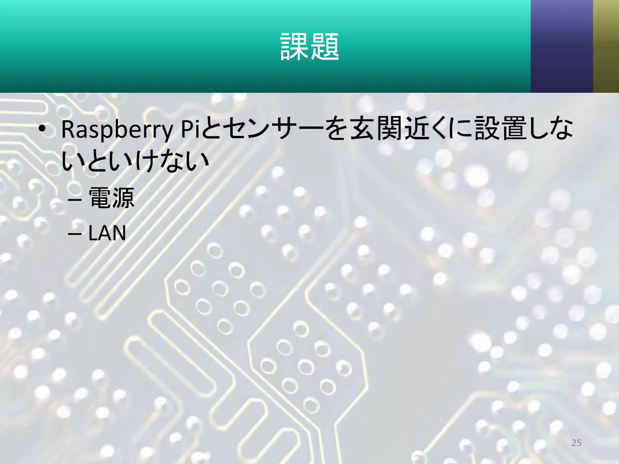 課題
• Raspberry Piとセンサーを玄関近くに設置しな
いといけない
– 電源
– LAN
25
 