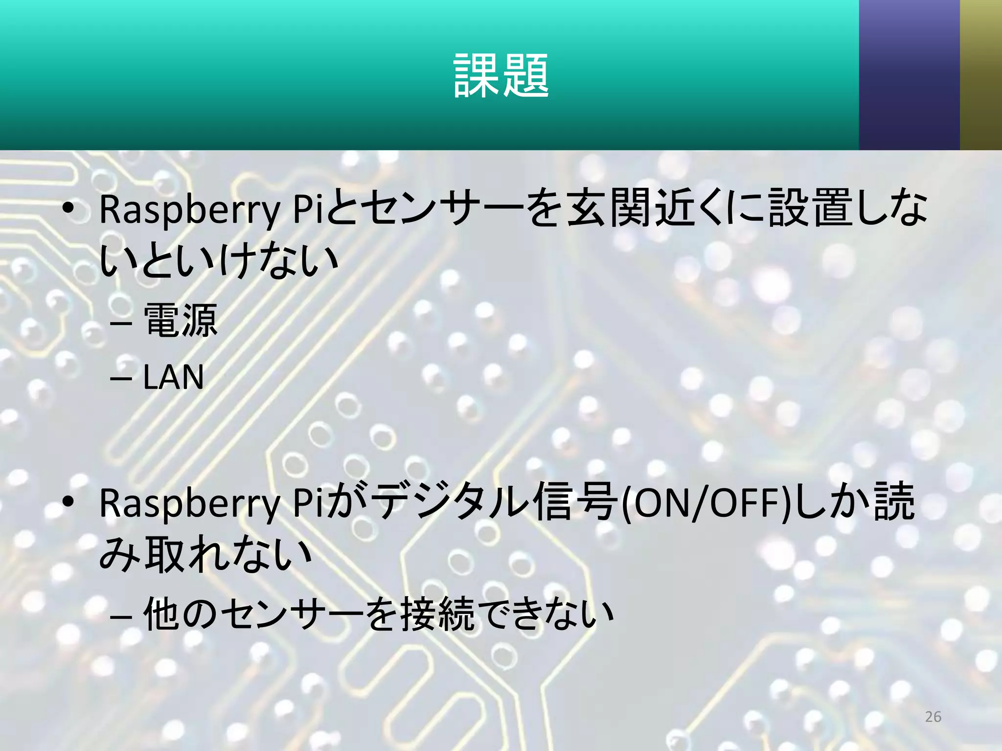 課題
• Raspberry Piとセンサーを玄関近くに設置しな
いといけない
– 電源
– LAN
• Raspberry Piがデジタル信号(ON/OFF)しか読
み取れない
– 他のセンサーを接続できない
26
 