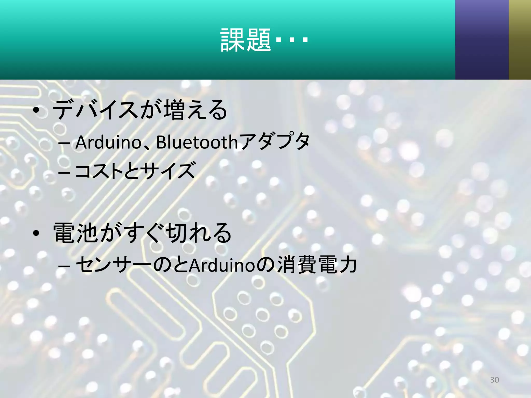 課題・・・
• デバイスが増える
– Arduino、Bluetoothアダプタ
– コストとサイズ
• 電池がすぐ切れる
– センサーのとArduinoの消費電力
30
 