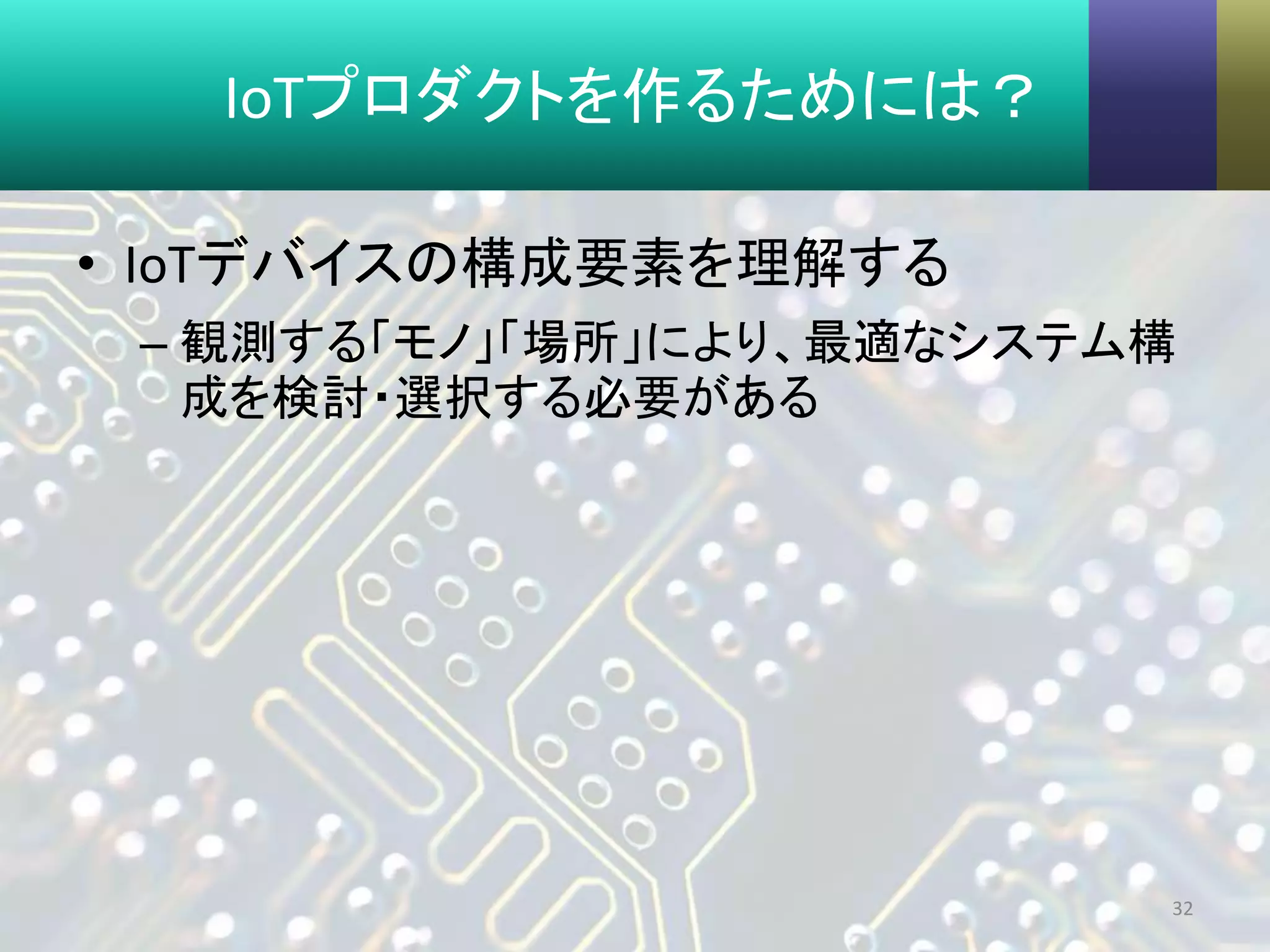 IoTプロダクトを作るためには？
• IoTデバイスの構成要素を理解する
– 観測する「モノ」「場所」により、最適なシステム構
成を検討・選択する必要がある
32
 