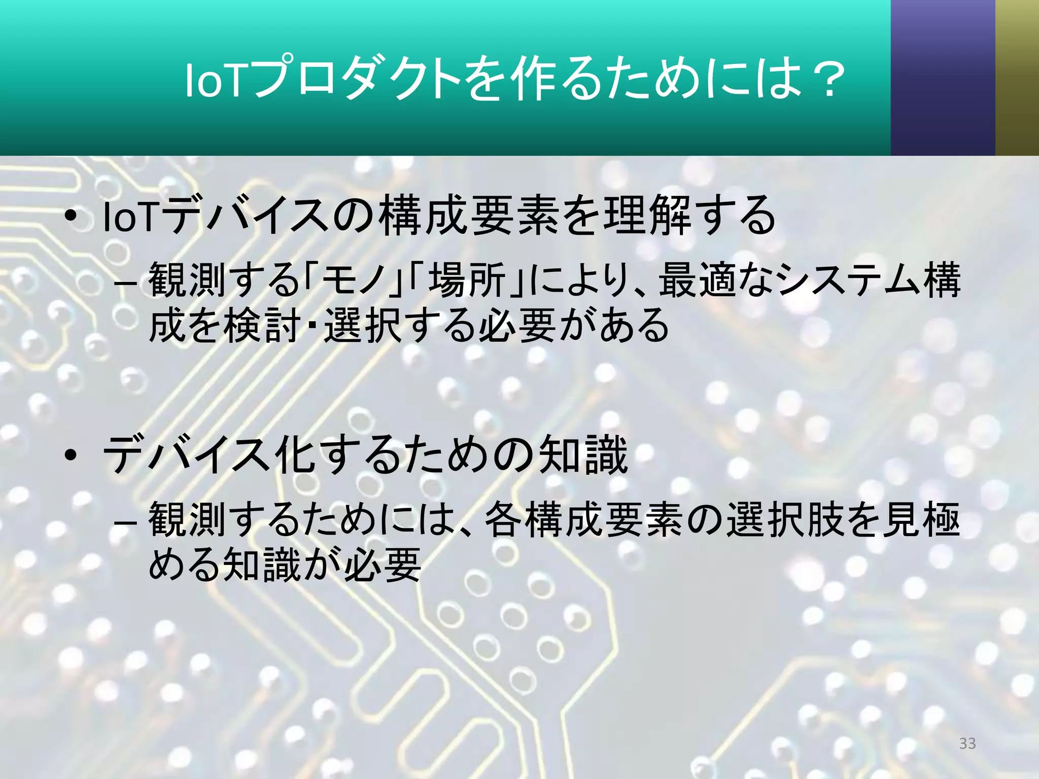 IoTプロダクトを作るためには？
• IoTデバイスの構成要素を理解する
– 観測する「モノ」「場所」により、最適なシステム構
成を検討・選択する必要がある
• デバイス化するための知識
– 観測するためには、各構成要素の選択肢を見極
める知識が必要
33
 