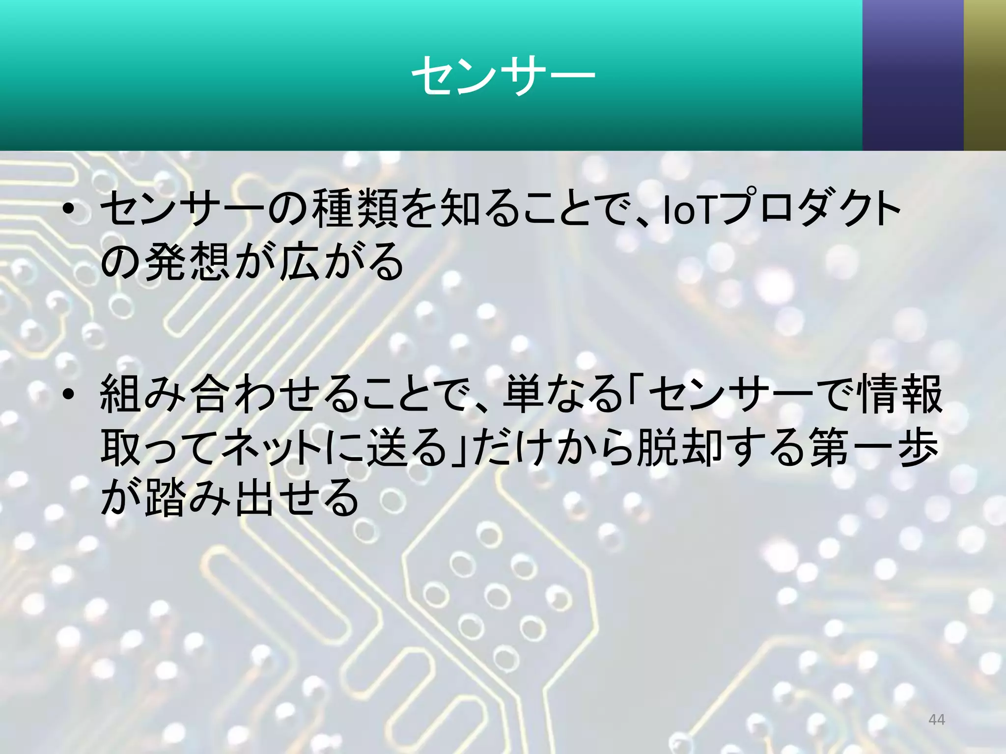 センサー
• センサーの種類を知ることで、IoTプロダクト
の発想が広がる
• 組み合わせることで、単なる「センサーで情報
取ってネットに送る」だけから脱却する第一歩
が踏み出せる
44
 