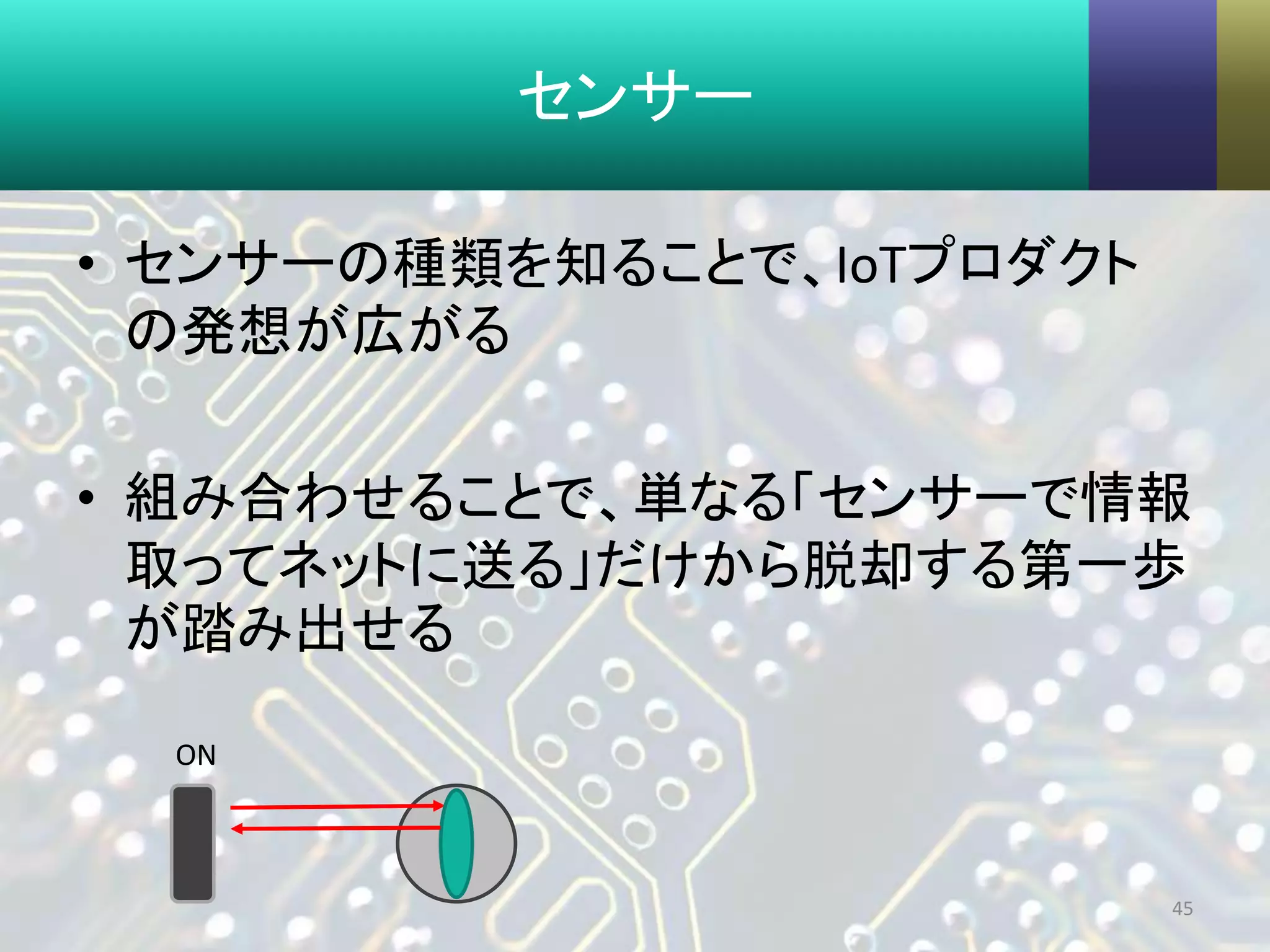 センサー
• センサーの種類を知ることで、IoTプロダクト
の発想が広がる
• 組み合わせることで、単なる「センサーで情報
取ってネットに送る」だけから脱却する第一歩
が踏み出せる
45
ON
 