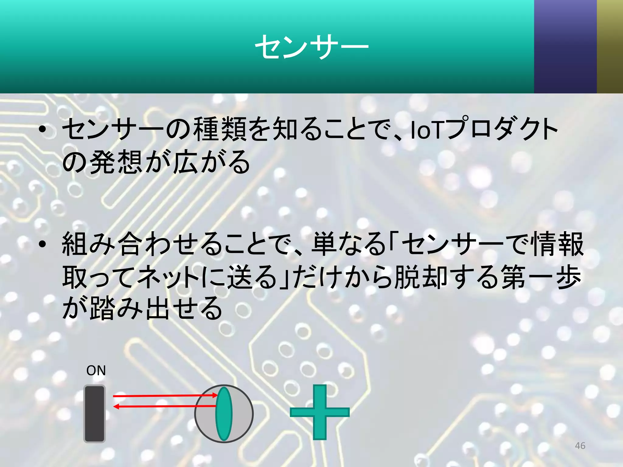 センサー
• センサーの種類を知ることで、IoTプロダクト
の発想が広がる
• 組み合わせることで、単なる「センサーで情報
取ってネットに送る」だけから脱却する第一歩
が踏み出せる
46
ON
 