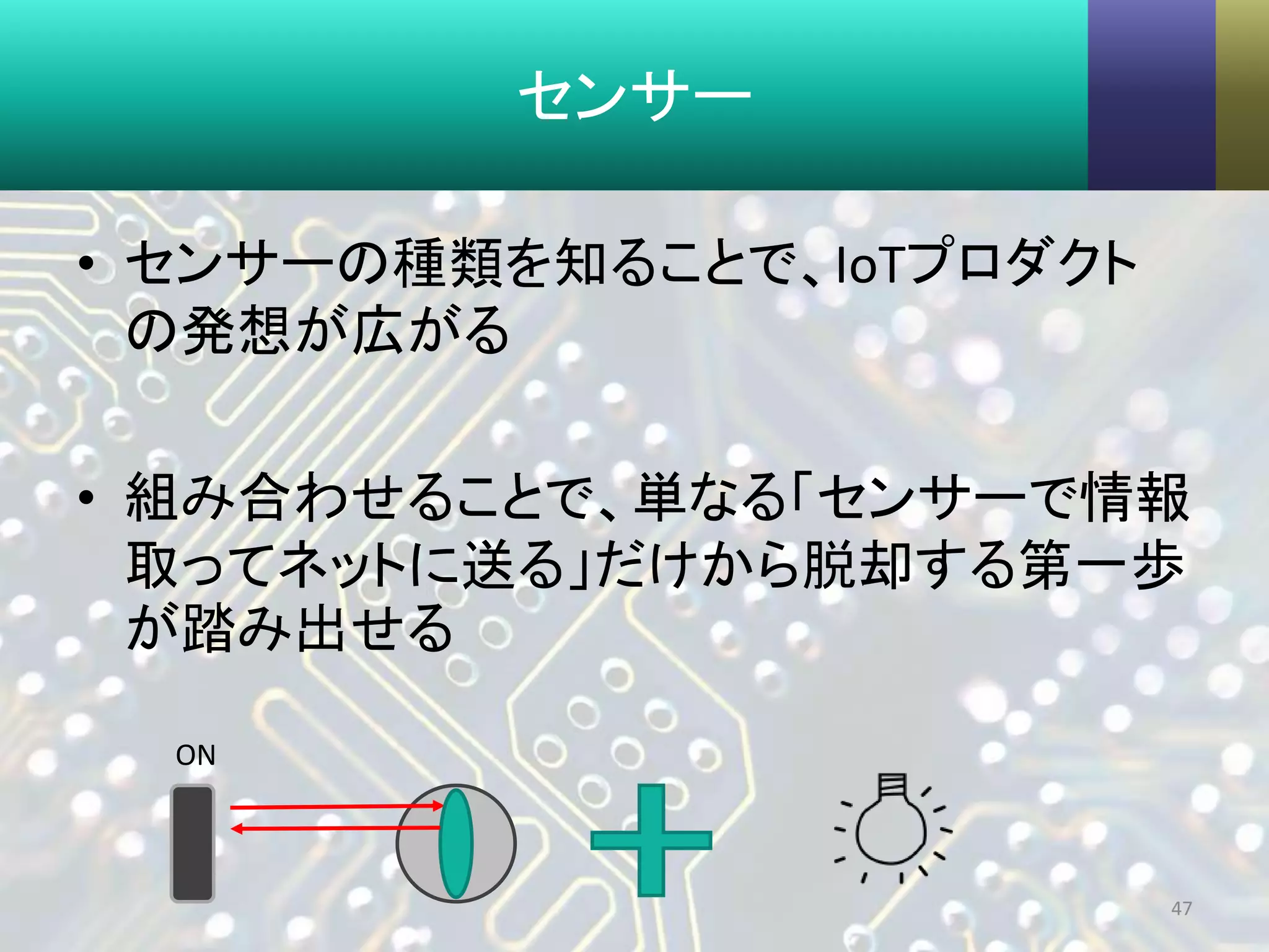 センサー
• センサーの種類を知ることで、IoTプロダクト
の発想が広がる
• 組み合わせることで、単なる「センサーで情報
取ってネットに送る」だけから脱却する第一歩
が踏み出せる
47
ON
 