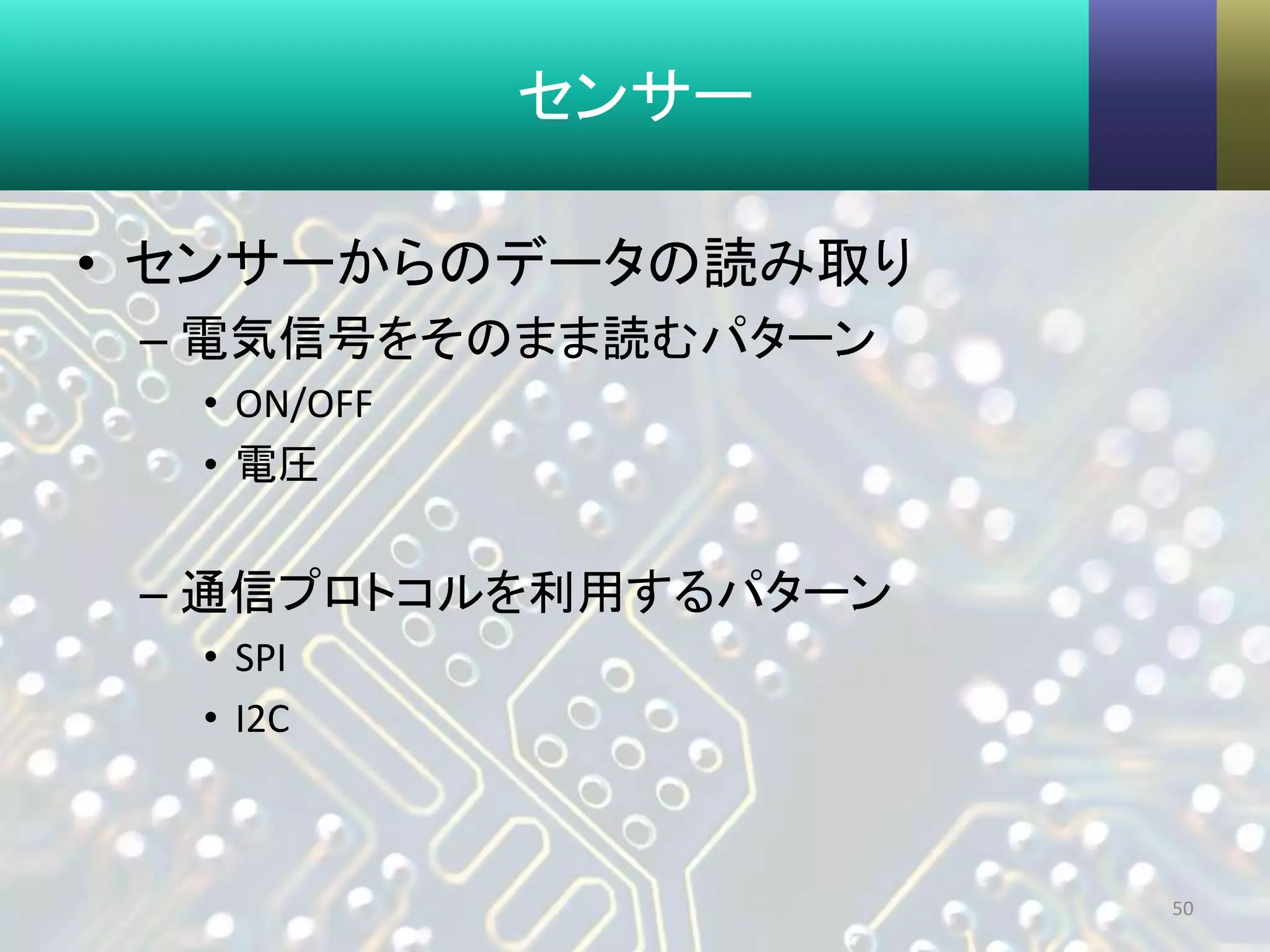 センサー
• センサーからのデータの読み取り
– 電気信号をそのまま読むパターン
• ON/OFF
• 電圧
– 通信プロトコルを利用するパターン
• SPI
• I2C
50
 