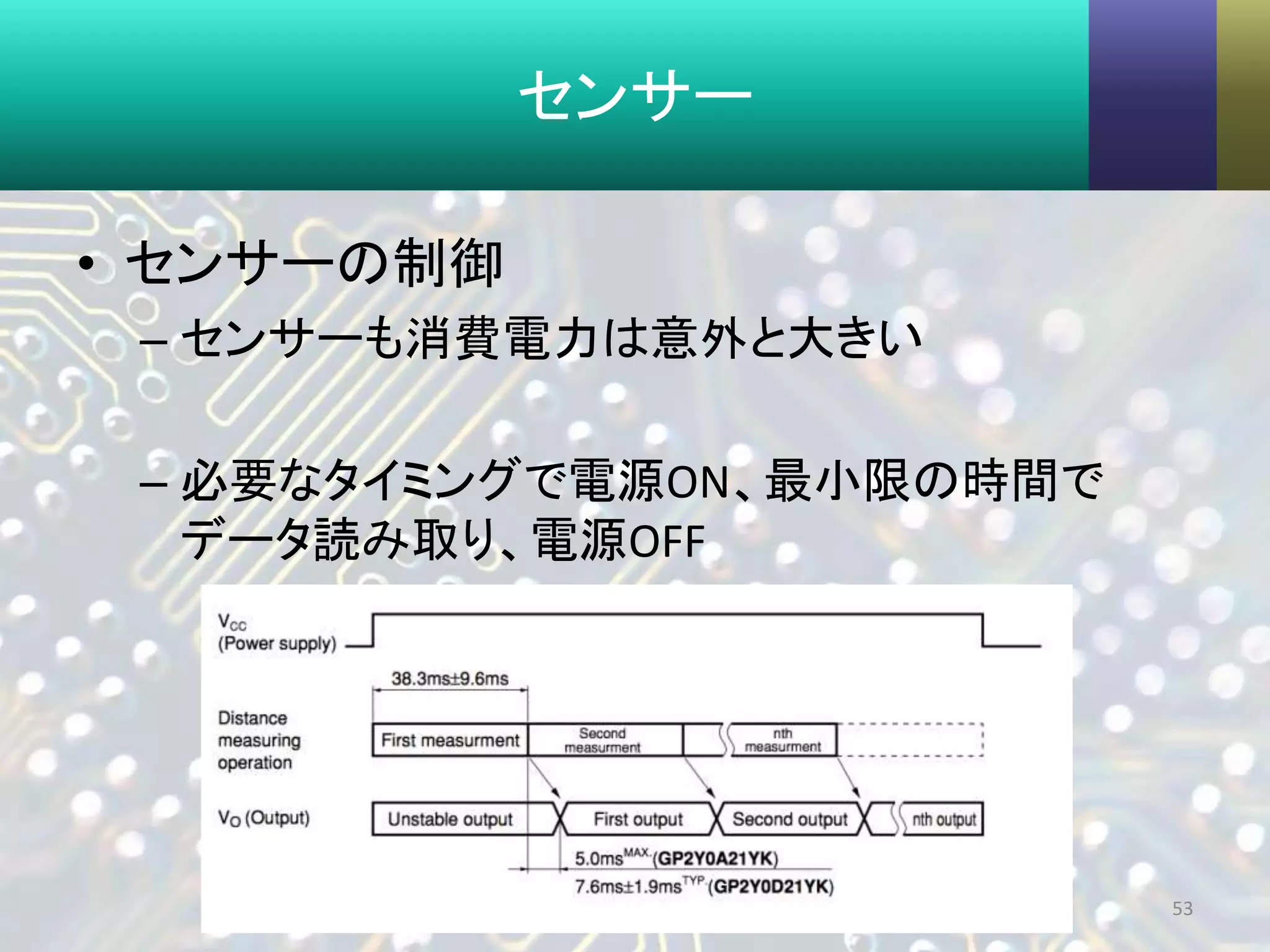 センサー
• センサーの制御
– センサーも消費電力は意外と大きい
– 必要なタイミングで電源ON、最小限の時間で
データ読み取り、電源OFF
53
 
