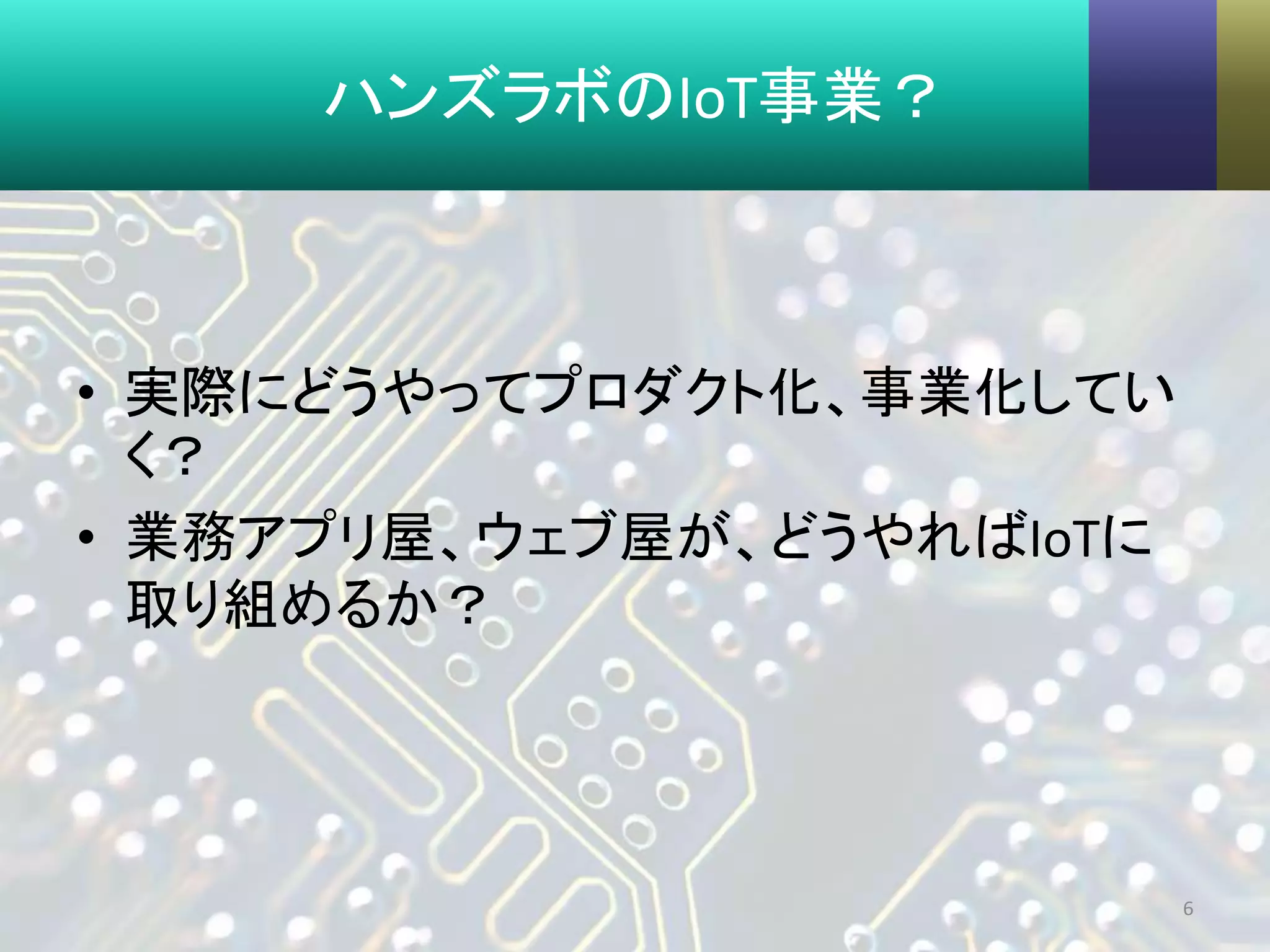 ハンズラボのIoT事業？
• 実際にどうやってプロダクト化、事業化してい
く？
• 業務アプリ屋、ウェブ屋が、どうやればIoTに
取り組めるか？
6
 