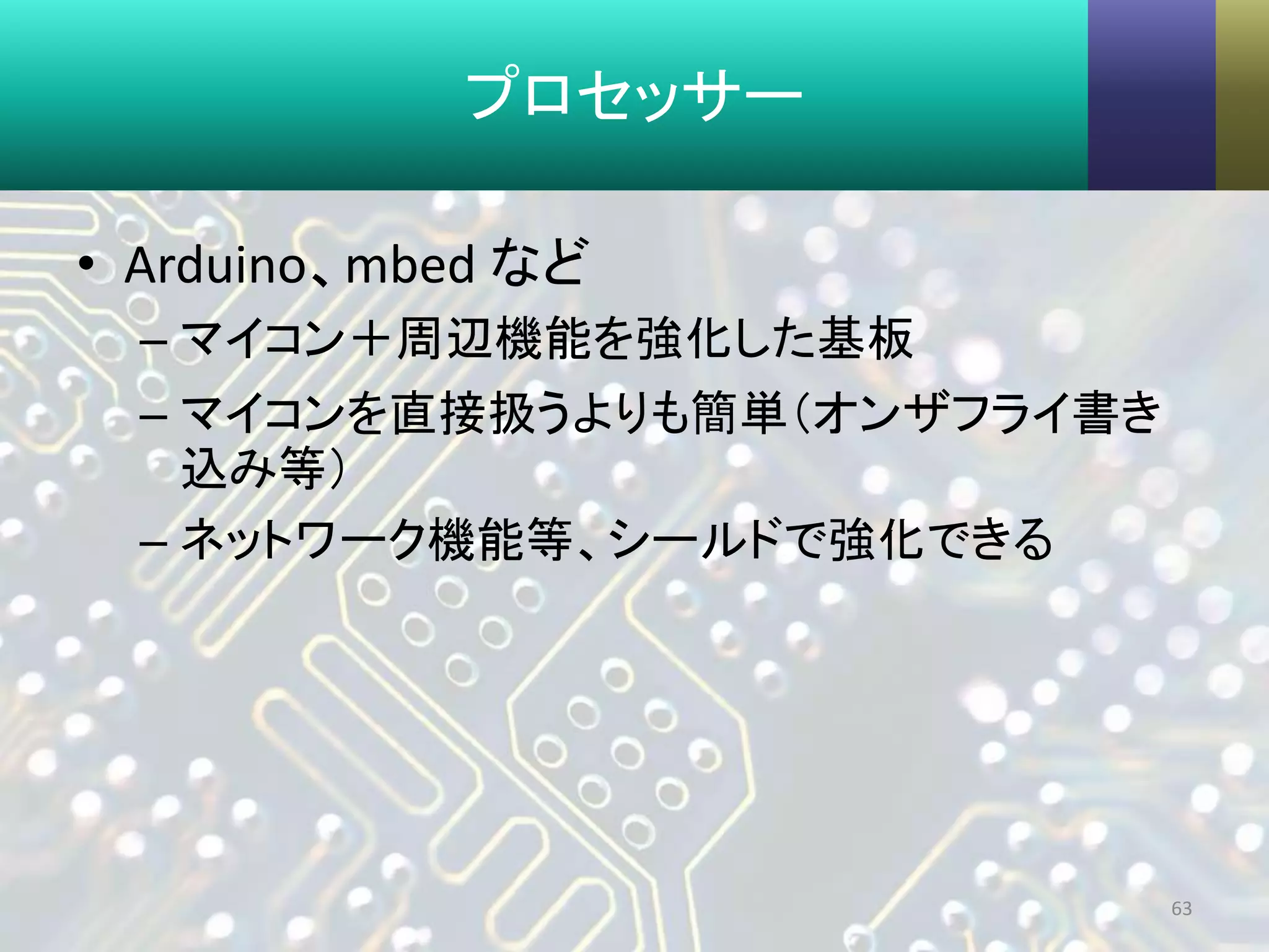 プロセッサー
• Arduino、mbed など
– マイコン＋周辺機能を強化した基板
– マイコンを直接扱うよりも簡単（オンザフライ書き
込み等）
– ネットワーク機能等、シールドで強化できる
63
 