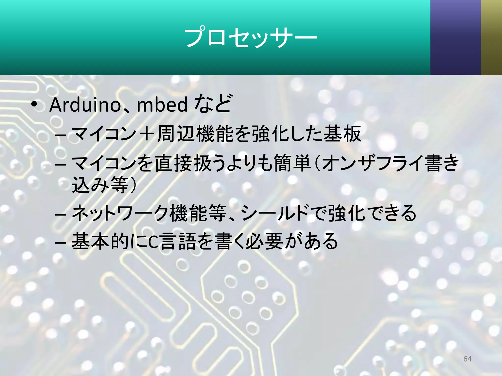 プロセッサー
• Arduino、mbed など
– マイコン＋周辺機能を強化した基板
– マイコンを直接扱うよりも簡単（オンザフライ書き
込み等）
– ネットワーク機能等、シールドで強化できる
– 基本的にC言語を書く必要がある
64
 