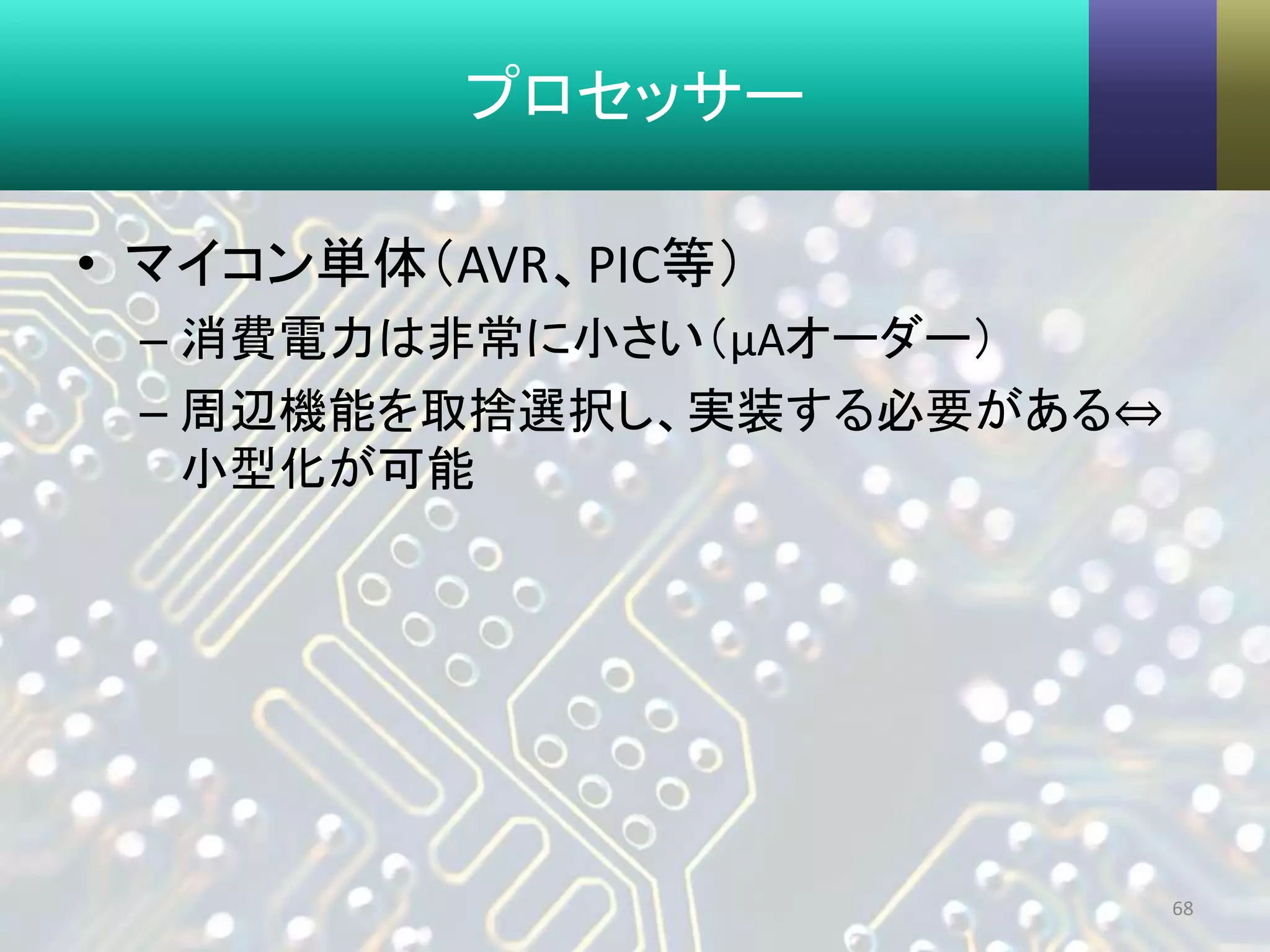 プロセッサー
• マイコン単体（AVR、PIC等）
– 消費電力は非常に小さい（μAオーダー）
– 周辺機能を取捨選択し、実装する必要がある⇔
小型化が可能
68
 
